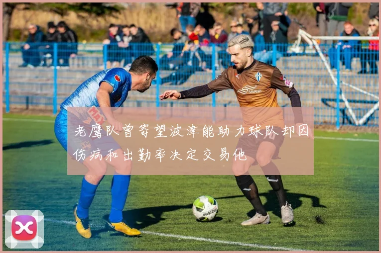 老鹰队曾寄望波津能助力球队却因伤病和出勤率决定交易他
