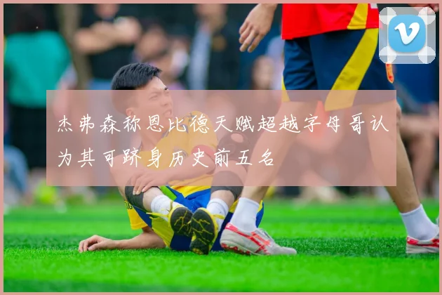 杰弗森称恩比德天赋超越字母哥认为其可跻身历史前五名