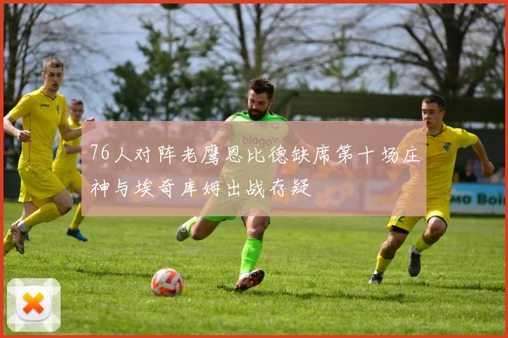 76人对阵老鹰恩比德缺席第十场庄神与埃奇库姆出战存疑