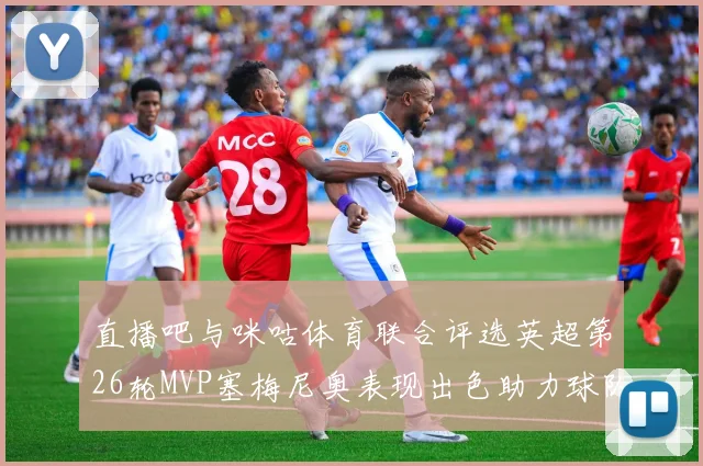 直播吧与咪咕体育联合评选英超第26轮MVP塞梅尼奥表现出色助力球队