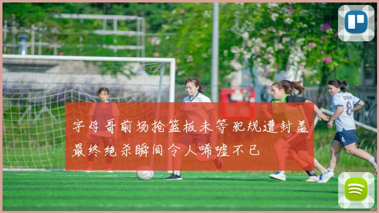 字母哥前场抢篮板未等犯规遭封盖最终绝杀瞬间令人唏嘘不已