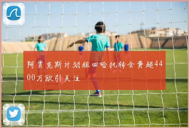 阿贾克斯计划租回哈托转会费超4400万欧引关注