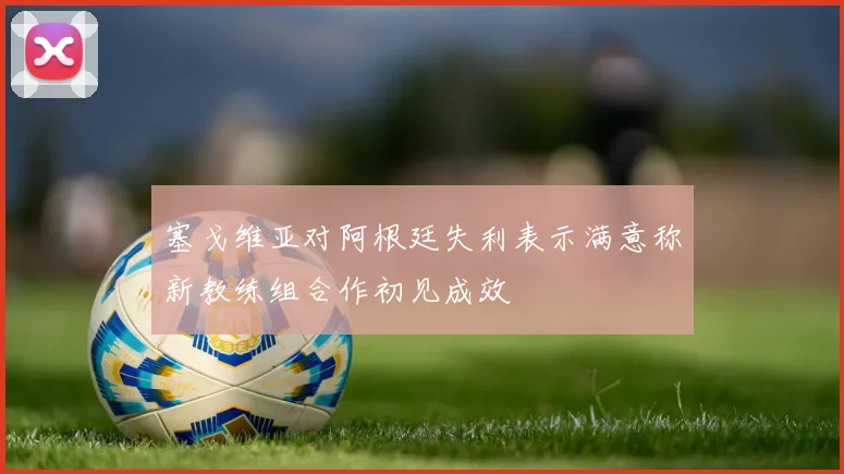 塞戈维亚对阿根廷失利表示满意称新教练组合作初见成效