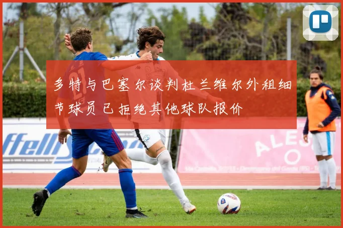 多特与巴塞尔谈判杜兰维尔外租细节球员已拒绝其他球队报价