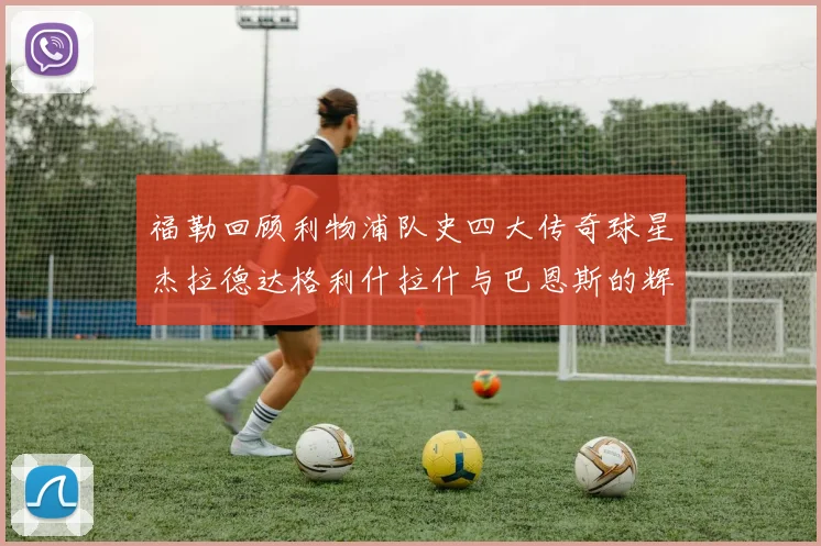 福勒回顾利物浦队史四大传奇球星杰拉德达格利什拉什与巴恩斯的辉煌成就