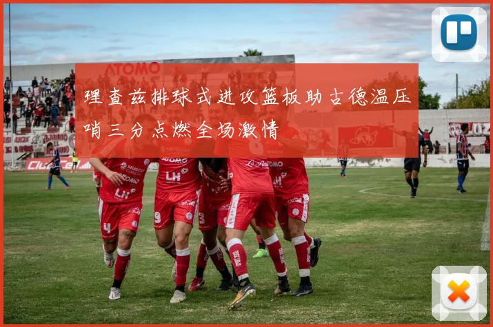 理查兹排球式进攻篮板助古德温压哨三分点燃全场激情