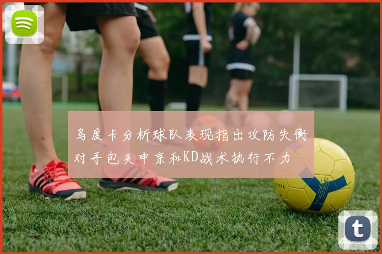 乌度卡分析球队表现指出攻防失衡对手包夹申京和KD战术执行不力
