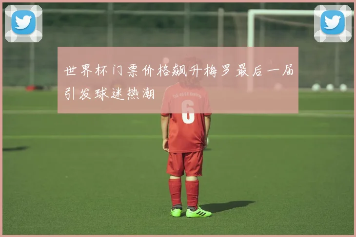 世界杯门票价格飙升梅罗最后一届引发球迷热潮