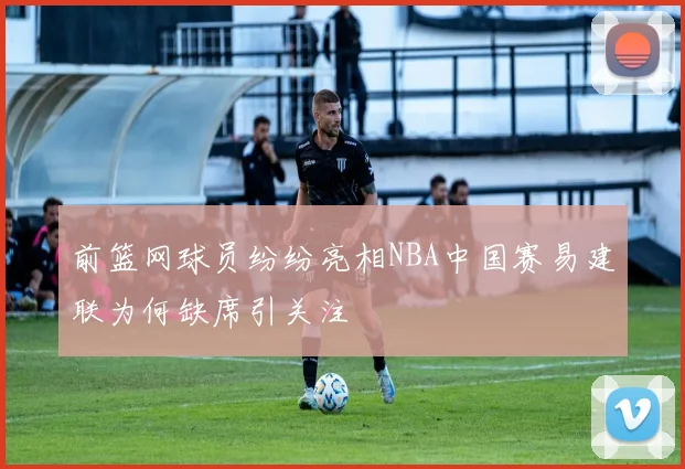 前篮网球员纷纷亮相NBA中国赛易建联为何缺席引关注