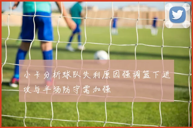 小卡分析球队失利原因强调篮下进攻与半场防守需加强