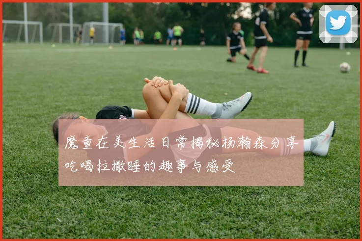 魔童在美生活日常揭秘杨瀚森分享吃喝拉撒睡的趣事与感受