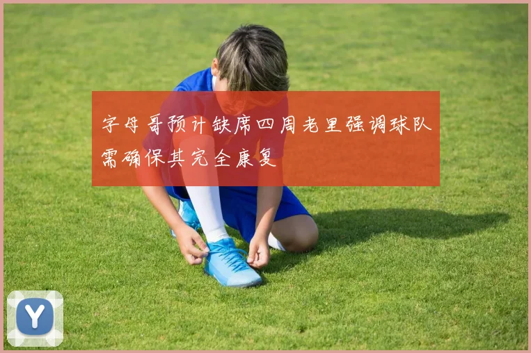 字母哥预计缺席四周老里强调球队需确保其完全康复