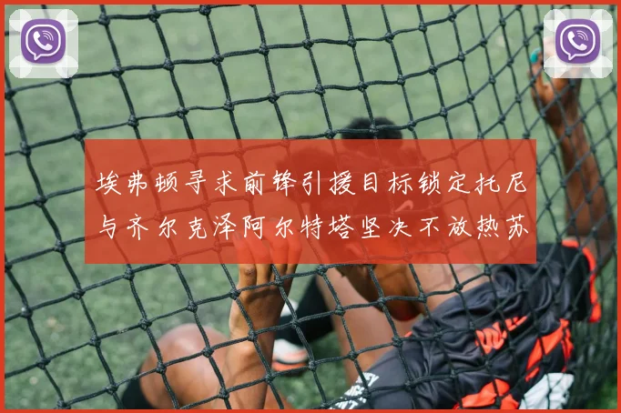 埃弗顿寻求前锋引援目标锁定托尼与齐尔克泽阿尔特塔坚决不放热苏斯