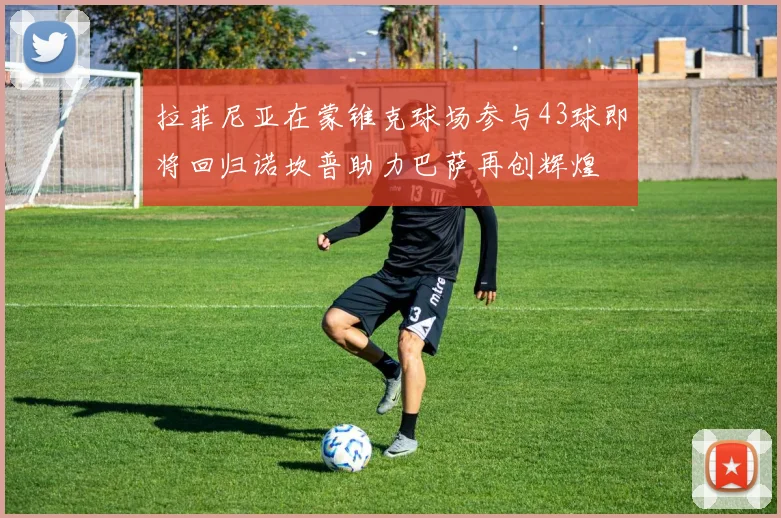 拉菲尼亚在蒙锥克球场参与43球即将回归诺坎普助力巴萨再创辉煌