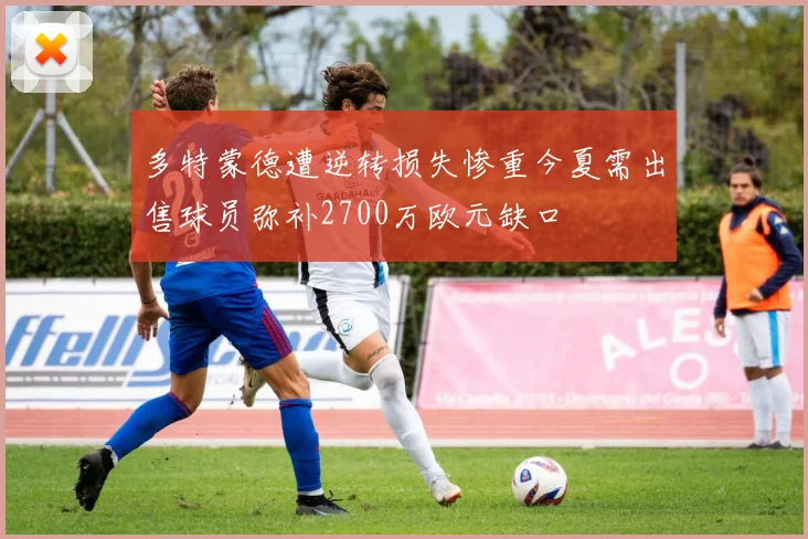 多特蒙德遭逆转损失惨重今夏需出售球员弥补2700万欧元缺口