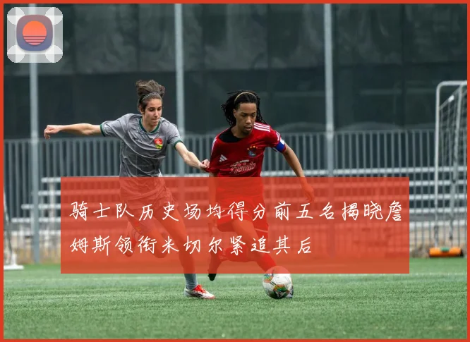 骑士队历史场均得分前五名揭晓詹姆斯领衔米切尔紧追其后