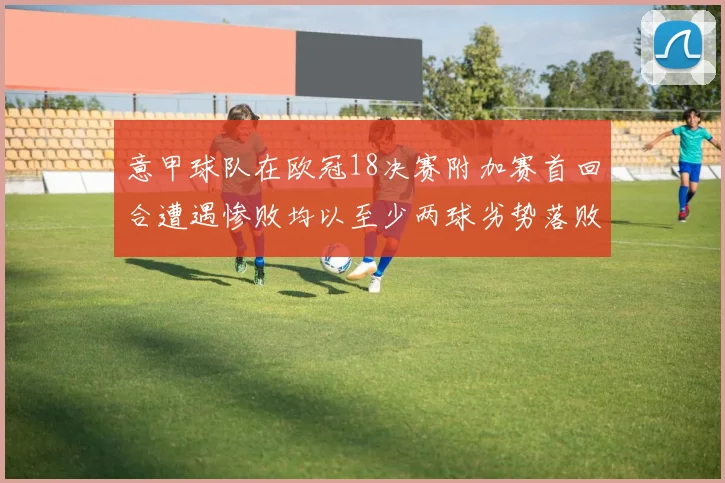 意甲球队在欧冠18决赛附加赛首回合遭遇惨败均以至少两球劣势落败